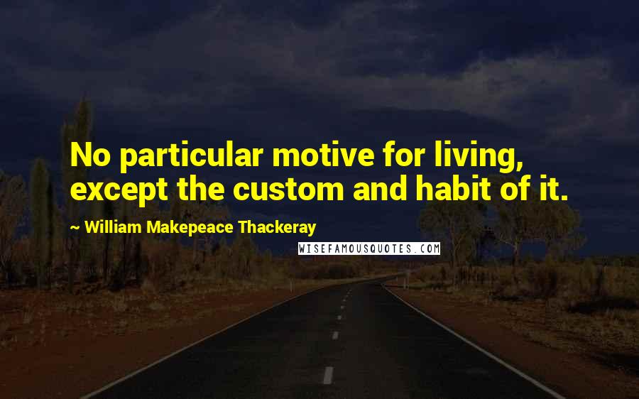William Makepeace Thackeray Quotes: No particular motive for living, except the custom and habit of it.