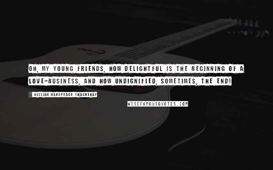 William Makepeace Thackeray Quotes: Oh, my young friends, how delightful is the beginning of a love-business, and how undignified, sometimes, the end!