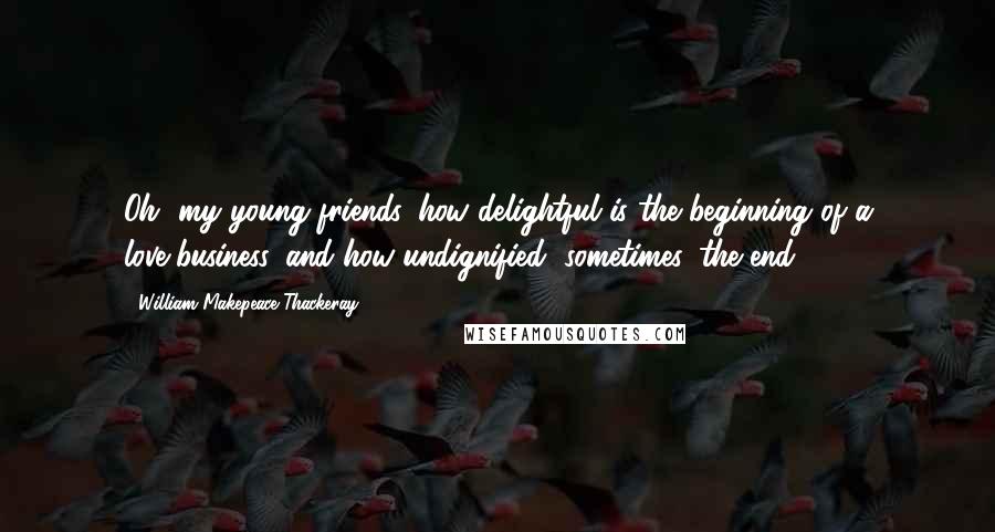 William Makepeace Thackeray Quotes: Oh, my young friends, how delightful is the beginning of a love-business, and how undignified, sometimes, the end!