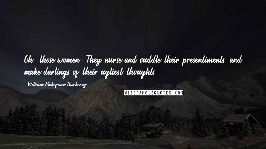 William Makepeace Thackeray Quotes: Oh, those women! They nurse and cuddle their presentiments, and make darlings of their ugliest thoughts.