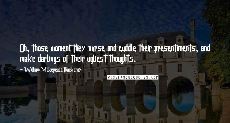 William Makepeace Thackeray Quotes: Oh, those women! They nurse and cuddle their presentiments, and make darlings of their ugliest thoughts.