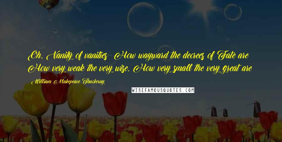 William Makepeace Thackeray Quotes: Oh, Vanity of vanities! How wayward the decrees of Fate are; How very weak the very wise, How very small the very great are!