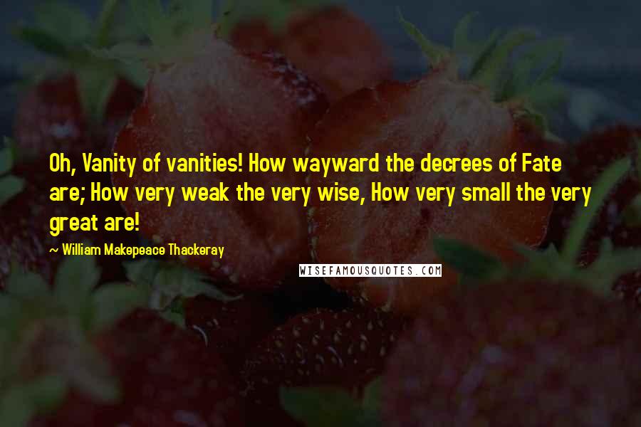 William Makepeace Thackeray Quotes: Oh, Vanity of vanities! How wayward the decrees of Fate are; How very weak the very wise, How very small the very great are!