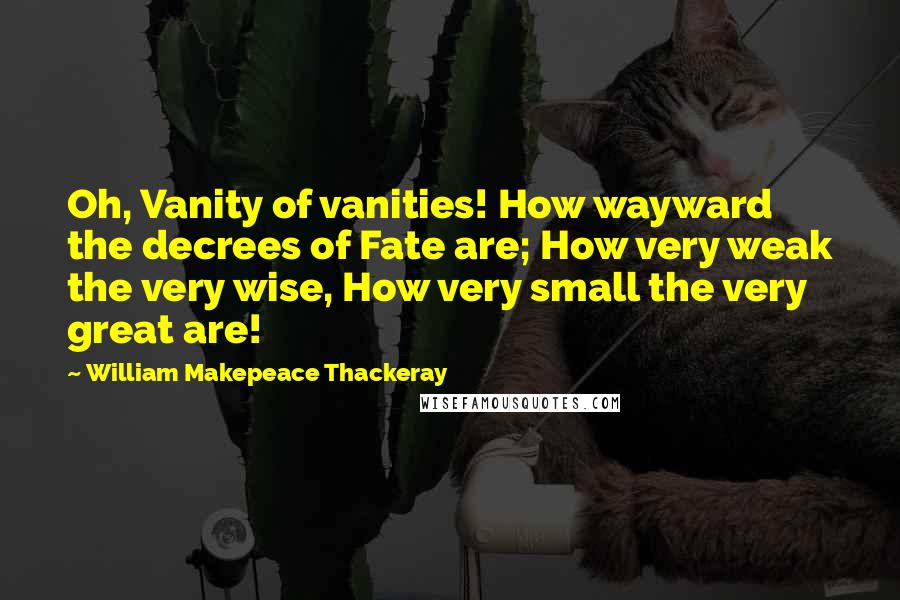 William Makepeace Thackeray Quotes: Oh, Vanity of vanities! How wayward the decrees of Fate are; How very weak the very wise, How very small the very great are!