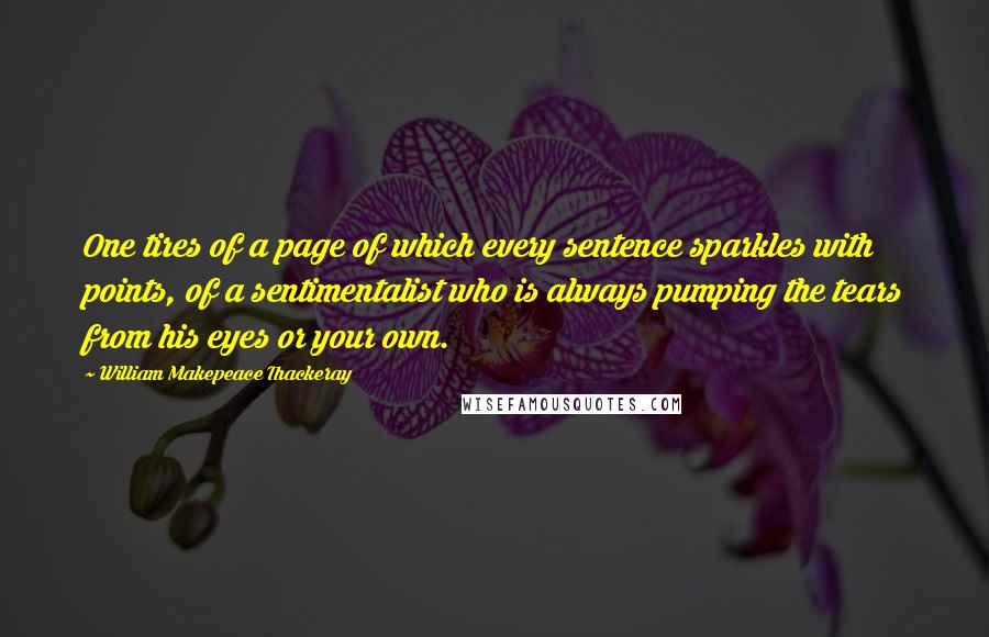 William Makepeace Thackeray Quotes: One tires of a page of which every sentence sparkles with points, of a sentimentalist who is always pumping the tears from his eyes or your own.