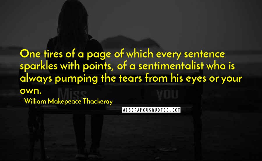 William Makepeace Thackeray Quotes: One tires of a page of which every sentence sparkles with points, of a sentimentalist who is always pumping the tears from his eyes or your own.