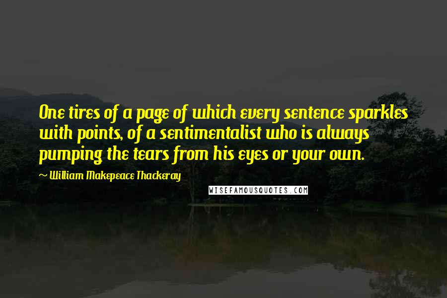 William Makepeace Thackeray Quotes: One tires of a page of which every sentence sparkles with points, of a sentimentalist who is always pumping the tears from his eyes or your own.