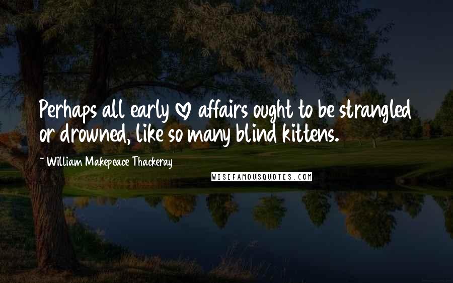 William Makepeace Thackeray Quotes: Perhaps all early love affairs ought to be strangled or drowned, like so many blind kittens.