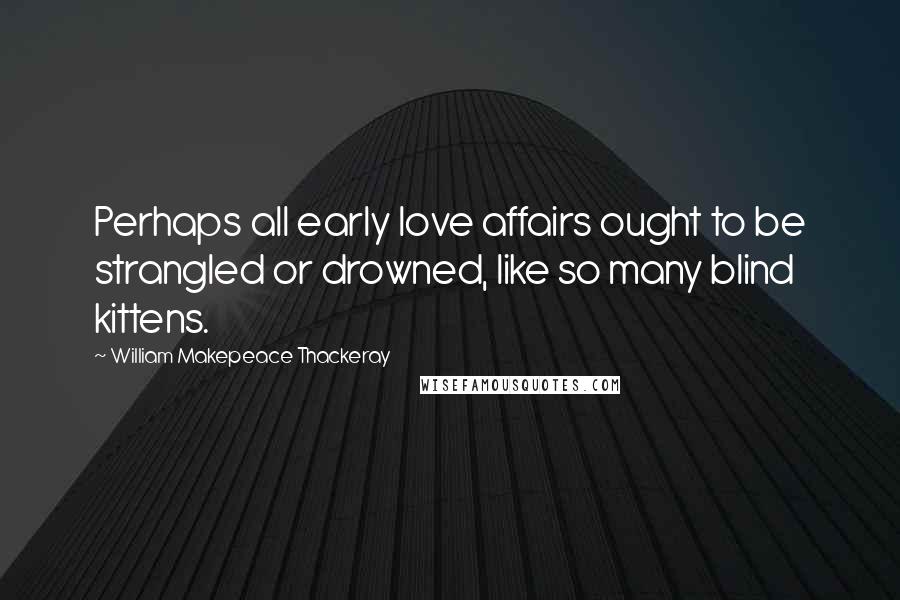 William Makepeace Thackeray Quotes: Perhaps all early love affairs ought to be strangled or drowned, like so many blind kittens.