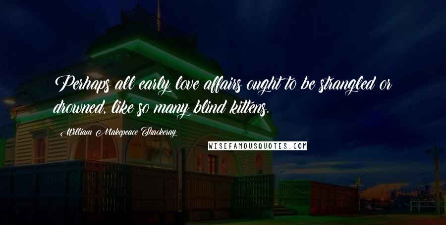 William Makepeace Thackeray Quotes: Perhaps all early love affairs ought to be strangled or drowned, like so many blind kittens.