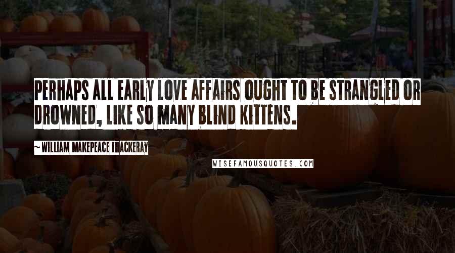 William Makepeace Thackeray Quotes: Perhaps all early love affairs ought to be strangled or drowned, like so many blind kittens.