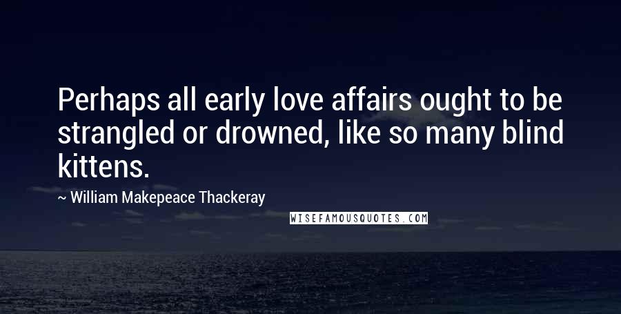 William Makepeace Thackeray Quotes: Perhaps all early love affairs ought to be strangled or drowned, like so many blind kittens.