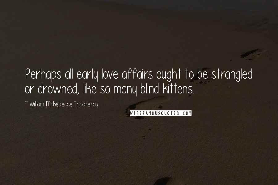 William Makepeace Thackeray Quotes: Perhaps all early love affairs ought to be strangled or drowned, like so many blind kittens.