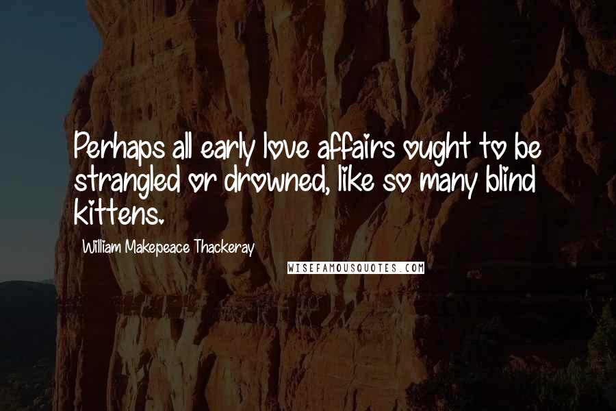 William Makepeace Thackeray Quotes: Perhaps all early love affairs ought to be strangled or drowned, like so many blind kittens.