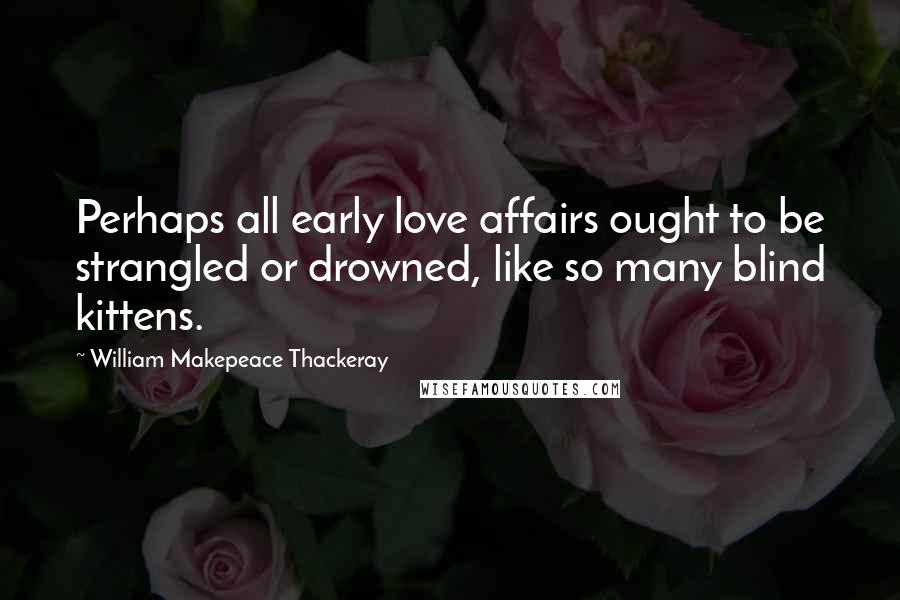 William Makepeace Thackeray Quotes: Perhaps all early love affairs ought to be strangled or drowned, like so many blind kittens.