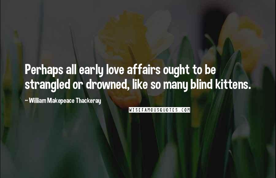 William Makepeace Thackeray Quotes: Perhaps all early love affairs ought to be strangled or drowned, like so many blind kittens.