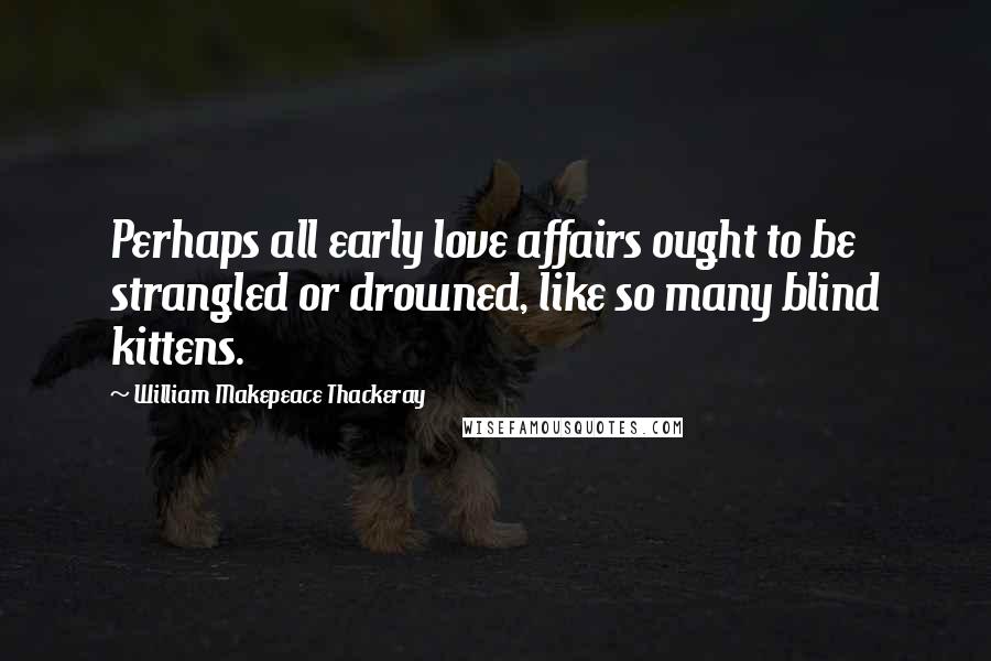 William Makepeace Thackeray Quotes: Perhaps all early love affairs ought to be strangled or drowned, like so many blind kittens.