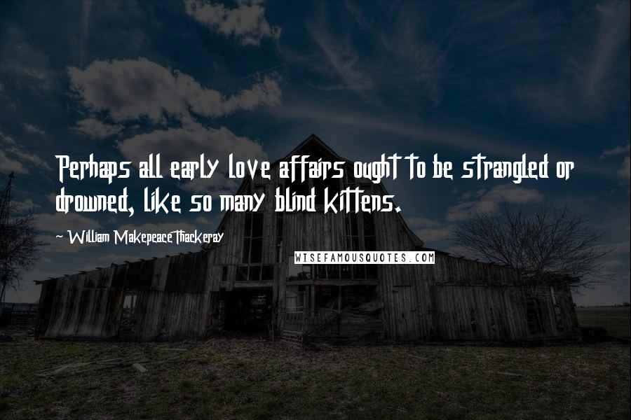 William Makepeace Thackeray Quotes: Perhaps all early love affairs ought to be strangled or drowned, like so many blind kittens.