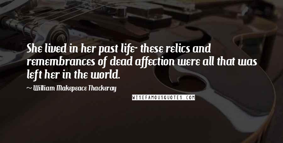 William Makepeace Thackeray Quotes: She lived in her past life- these relics and remembrances of dead affection were all that was left her in the world.