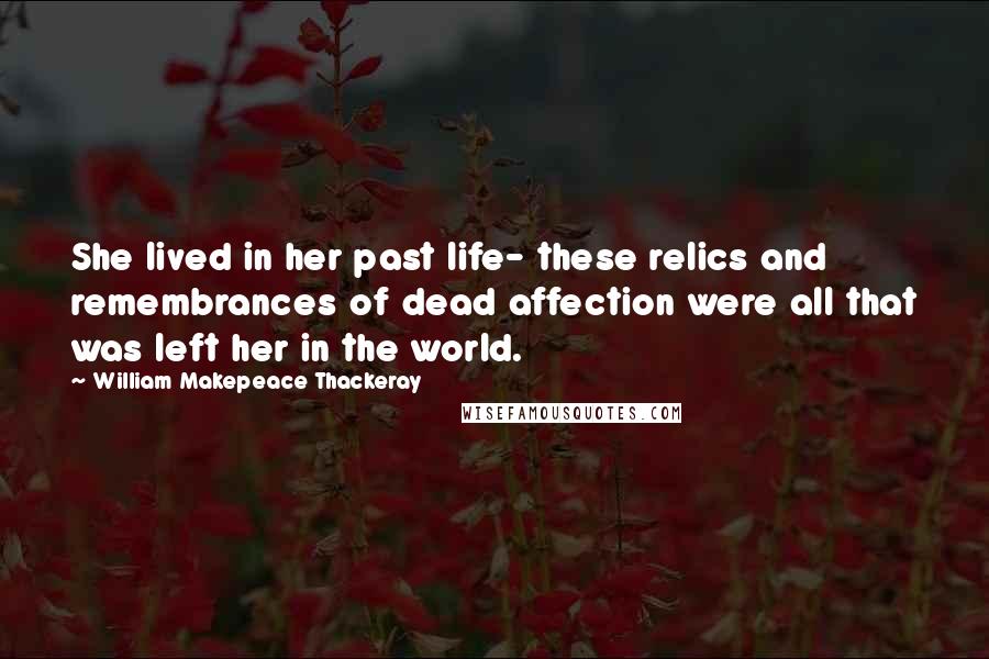 William Makepeace Thackeray Quotes: She lived in her past life- these relics and remembrances of dead affection were all that was left her in the world.
