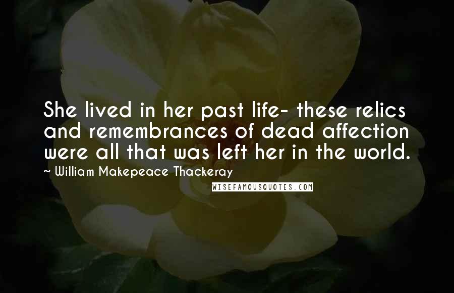 William Makepeace Thackeray Quotes: She lived in her past life- these relics and remembrances of dead affection were all that was left her in the world.