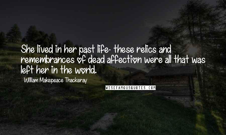 William Makepeace Thackeray Quotes: She lived in her past life- these relics and remembrances of dead affection were all that was left her in the world.