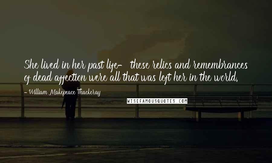 William Makepeace Thackeray Quotes: She lived in her past life- these relics and remembrances of dead affection were all that was left her in the world.