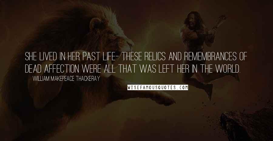 William Makepeace Thackeray Quotes: She lived in her past life- these relics and remembrances of dead affection were all that was left her in the world.