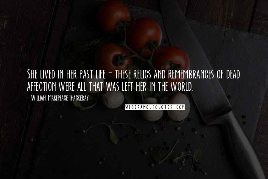 William Makepeace Thackeray Quotes: She lived in her past life- these relics and remembrances of dead affection were all that was left her in the world.
