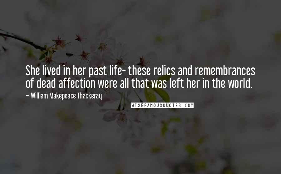 William Makepeace Thackeray Quotes: She lived in her past life- these relics and remembrances of dead affection were all that was left her in the world.