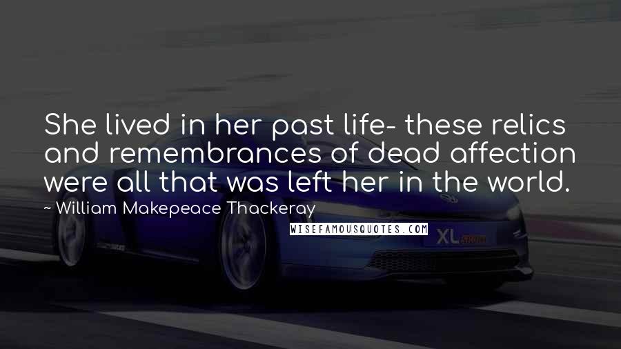William Makepeace Thackeray Quotes: She lived in her past life- these relics and remembrances of dead affection were all that was left her in the world.