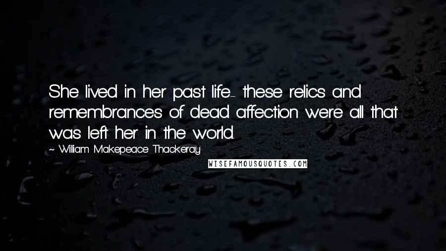 William Makepeace Thackeray Quotes: She lived in her past life- these relics and remembrances of dead affection were all that was left her in the world.