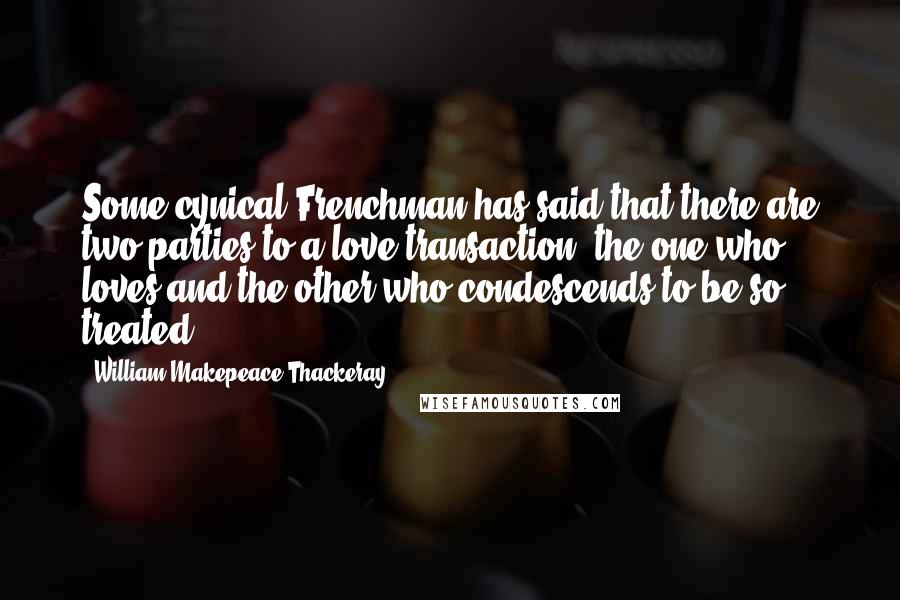 William Makepeace Thackeray Quotes: Some cynical Frenchman has said that there are two parties to a love-transaction: the one who loves and the other who condescends to be so treated.