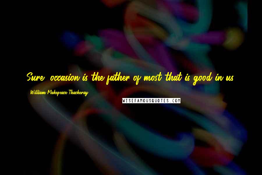 William Makepeace Thackeray Quotes: Sure, occasion is the father of most that is good in us.