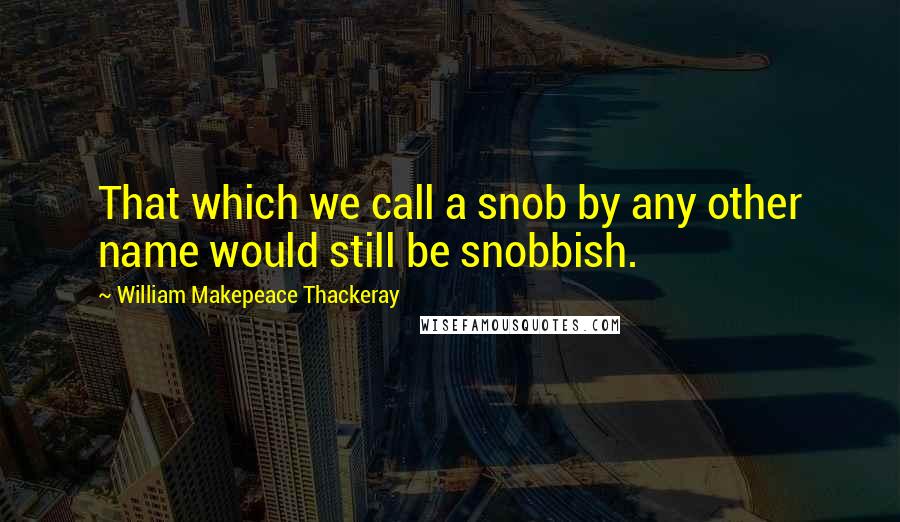 William Makepeace Thackeray Quotes: That which we call a snob by any other name would still be snobbish.