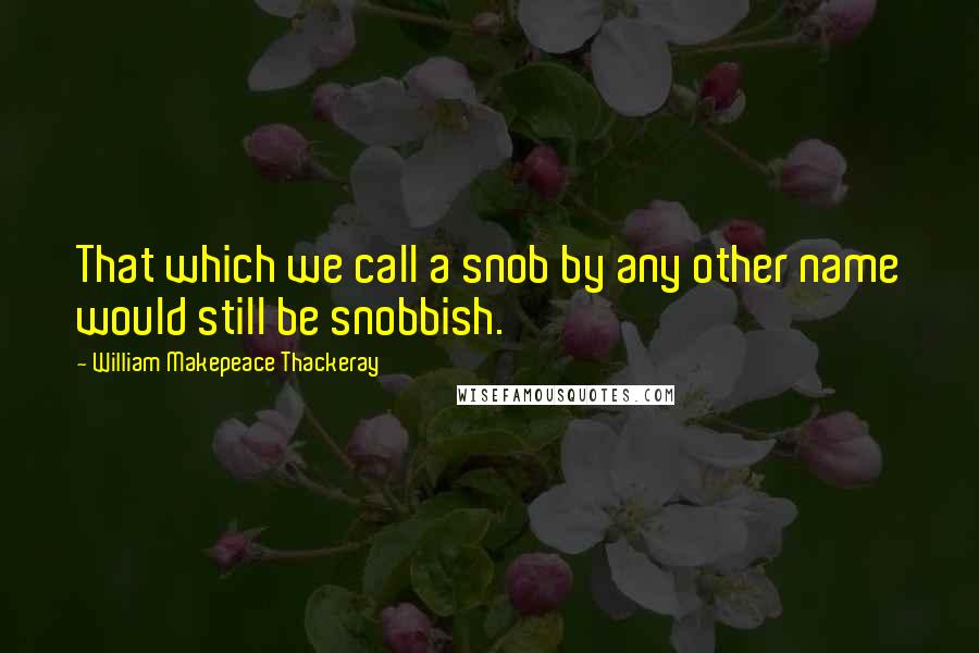 William Makepeace Thackeray Quotes: That which we call a snob by any other name would still be snobbish.