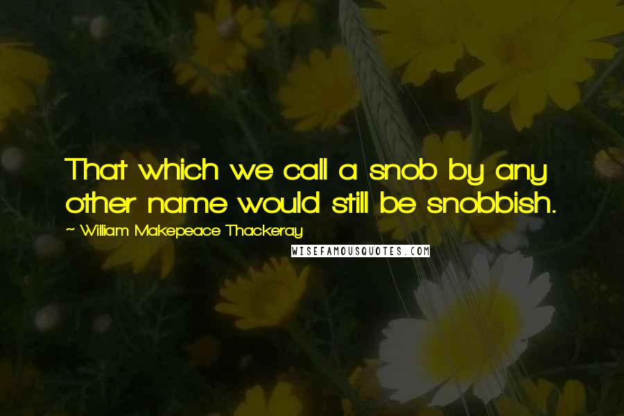 William Makepeace Thackeray Quotes: That which we call a snob by any other name would still be snobbish.