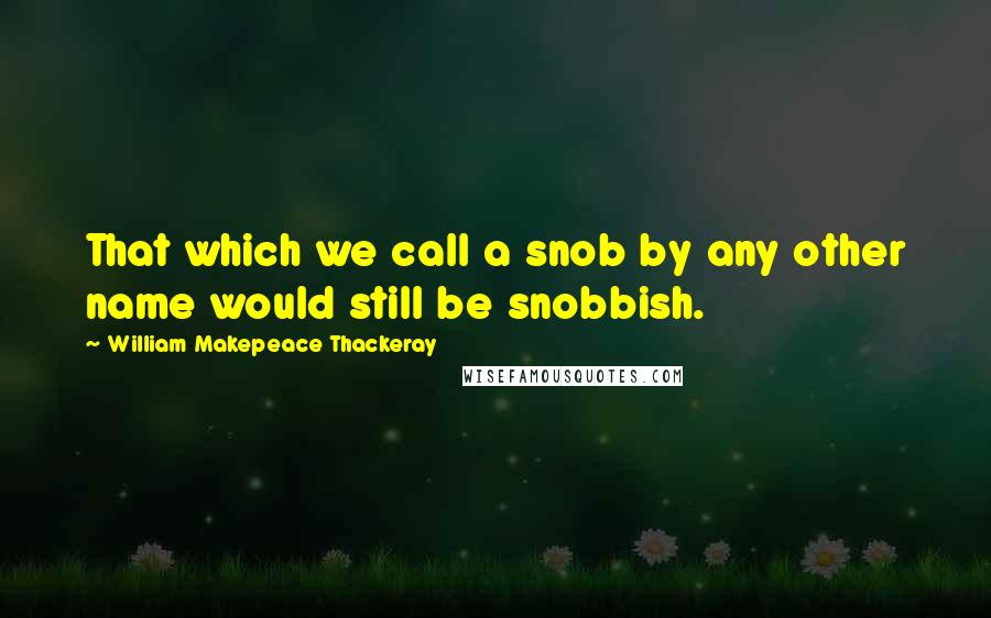 William Makepeace Thackeray Quotes: That which we call a snob by any other name would still be snobbish.