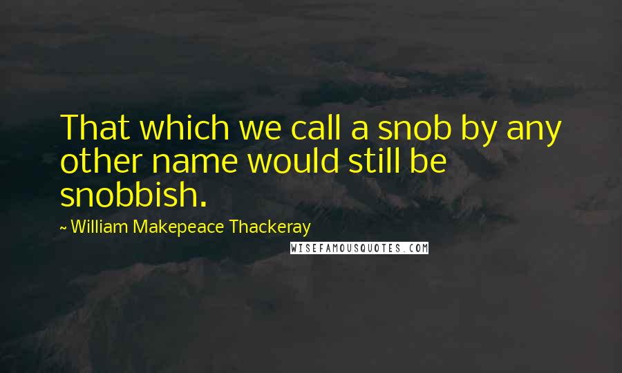 William Makepeace Thackeray Quotes: That which we call a snob by any other name would still be snobbish.