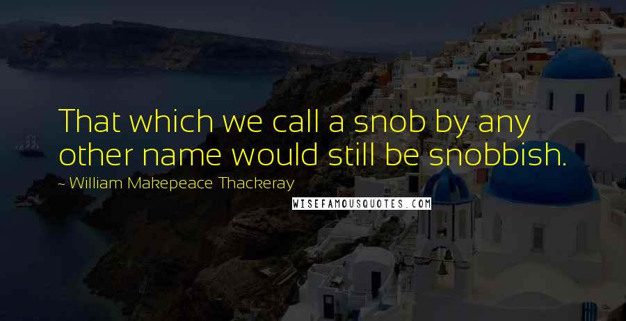 William Makepeace Thackeray Quotes: That which we call a snob by any other name would still be snobbish.