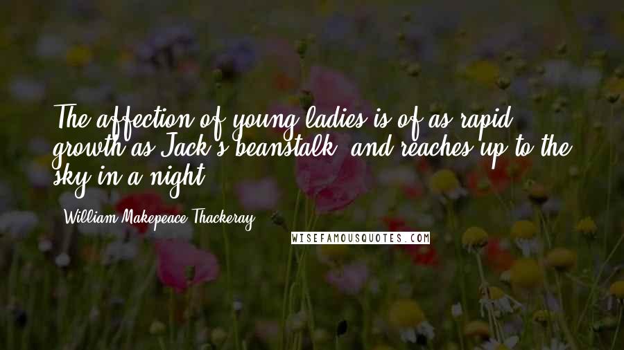 William Makepeace Thackeray Quotes: The affection of young ladies is of as rapid growth as Jack's beanstalk, and reaches up to the sky in a night.