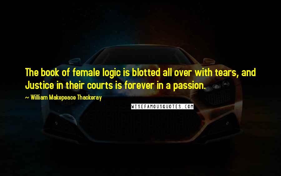 William Makepeace Thackeray Quotes: The book of female logic is blotted all over with tears, and Justice in their courts is forever in a passion.