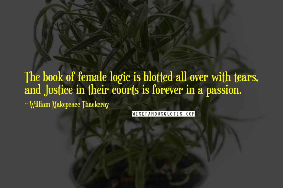 William Makepeace Thackeray Quotes: The book of female logic is blotted all over with tears, and Justice in their courts is forever in a passion.