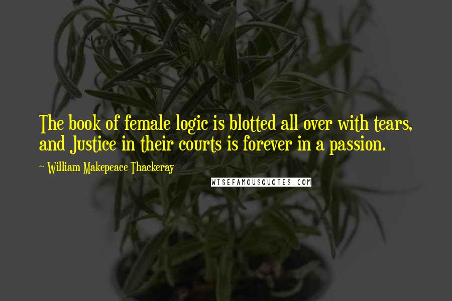 William Makepeace Thackeray Quotes: The book of female logic is blotted all over with tears, and Justice in their courts is forever in a passion.