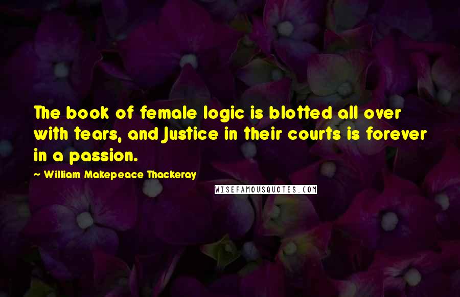 William Makepeace Thackeray Quotes: The book of female logic is blotted all over with tears, and Justice in their courts is forever in a passion.