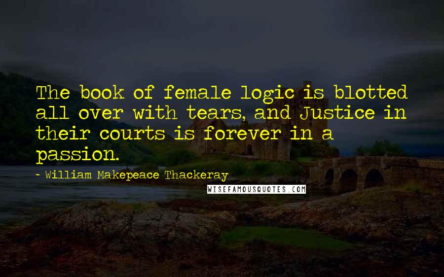 William Makepeace Thackeray Quotes: The book of female logic is blotted all over with tears, and Justice in their courts is forever in a passion.