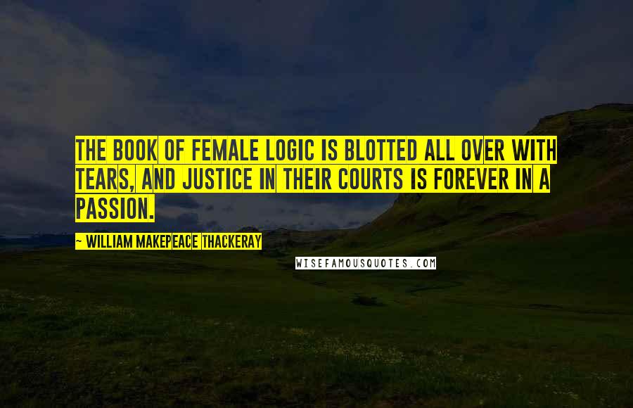 William Makepeace Thackeray Quotes: The book of female logic is blotted all over with tears, and Justice in their courts is forever in a passion.