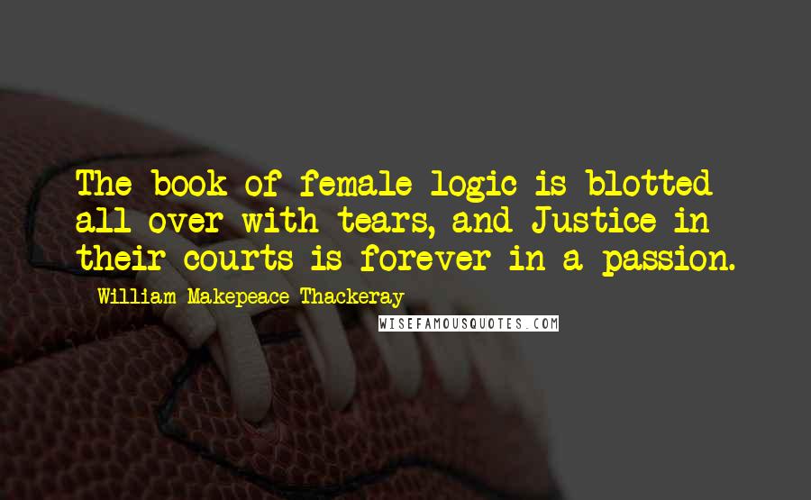 William Makepeace Thackeray Quotes: The book of female logic is blotted all over with tears, and Justice in their courts is forever in a passion.