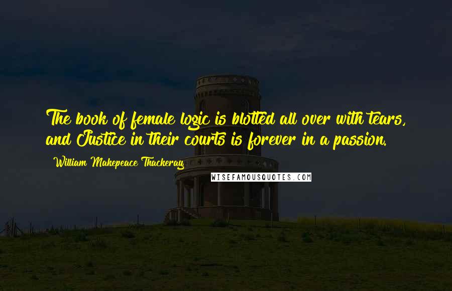 William Makepeace Thackeray Quotes: The book of female logic is blotted all over with tears, and Justice in their courts is forever in a passion.