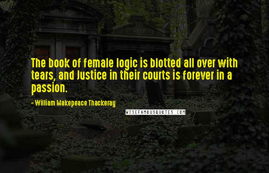 William Makepeace Thackeray Quotes: The book of female logic is blotted all over with tears, and Justice in their courts is forever in a passion.